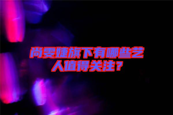 尚雯婕旗下有哪些藝人值得關注？
