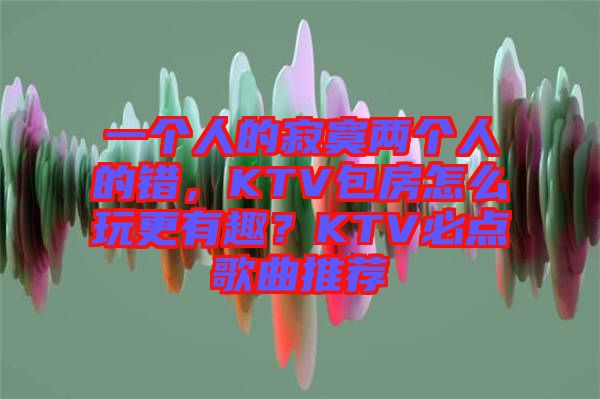 一個人的寂寞兩個人的錯，KTV包房怎么玩更有趣？KTV必點歌曲推薦