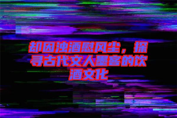 卻因濁酒慰風塵，探尋古代文人墨客的飲酒文化