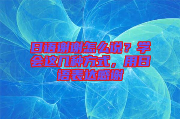 日語謝謝怎么說？學會這幾種方式，用日語表達感謝