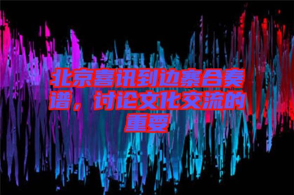 北京喜訊到邊寨合奏譜，討論文化交流的重要