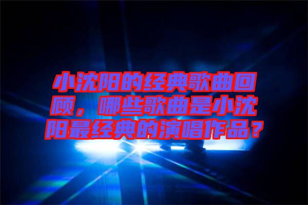 小沈陽的經典歌曲回顧，哪些歌曲是小沈陽最經典的演唱作品？