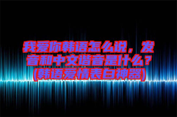 我愛你韓語怎么說，發音和中文諧音是什么？(韓語愛情表白神器)