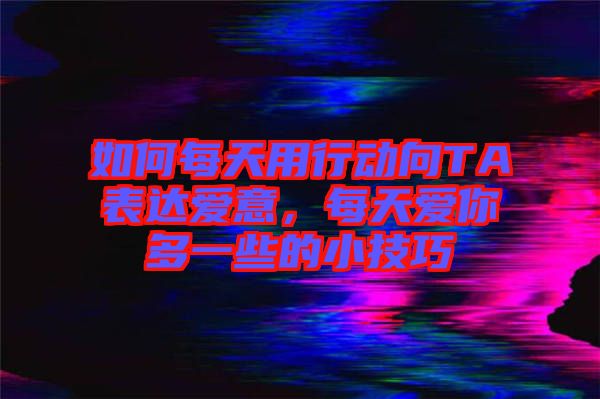 如何每天用行動向TA表達愛意，每天愛你多一些的小技巧