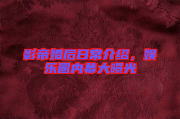 影帝婚后日常介紹，娛樂圈內幕大曝光