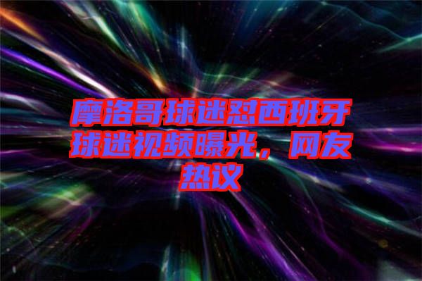 摩洛哥球迷懟西班牙球迷視頻曝光，網(wǎng)友熱議