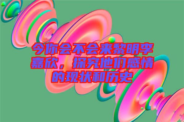 今你會不會來黎明李嘉欣，探究他們感情的現(xiàn)狀和歷史
