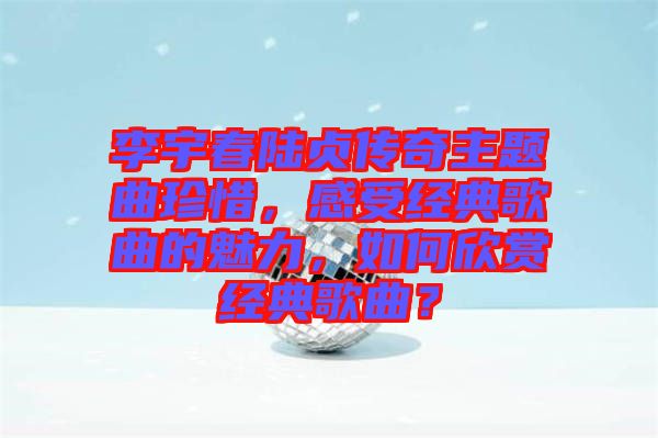 李宇春陸貞傳奇主題曲珍惜，感受經典歌曲的魅力，如何欣賞經典歌曲？