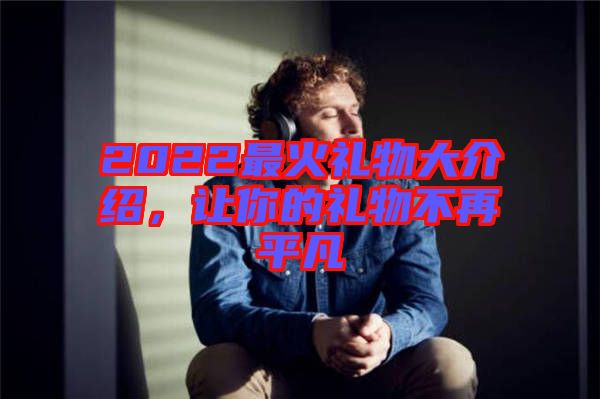 2022最火禮物大介紹，讓你的禮物不再平凡