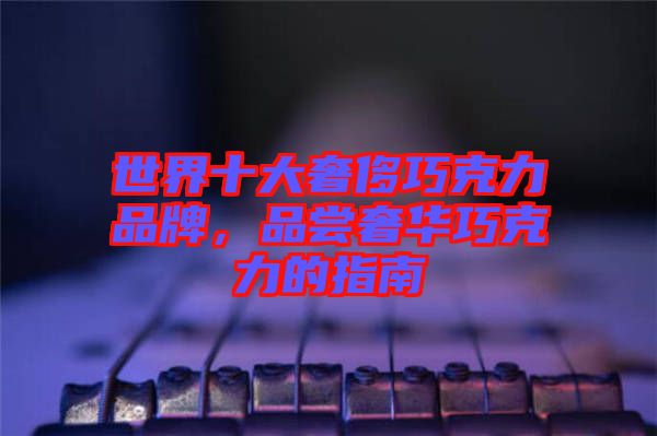 世界十大奢侈巧克力品牌，品嘗奢華巧克力的指南