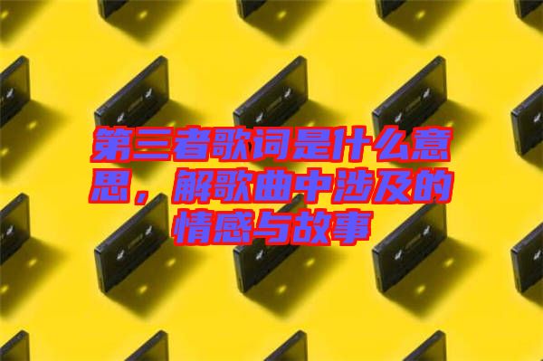 第三者歌詞是什么意思，解歌曲中涉及的情感與故事