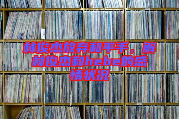 林俊杰放棄和平手，解林俊杰和hebe的感情狀況