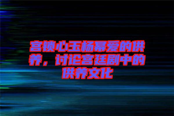 宮鎖心玉楊冪愛的供養，討論宮廷劇中的供養文化