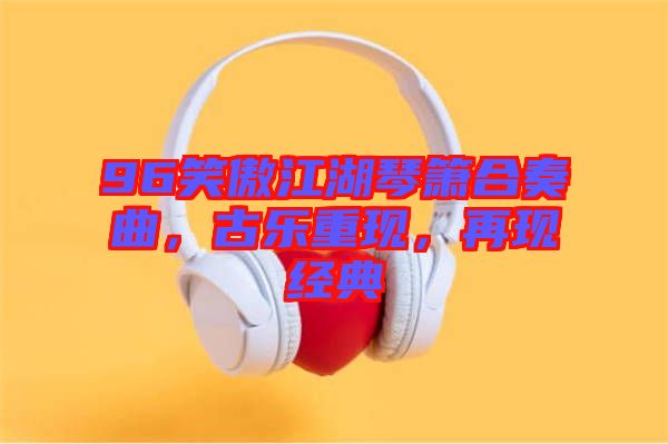 96笑傲江湖琴簫合奏曲，古樂重現，再現經典