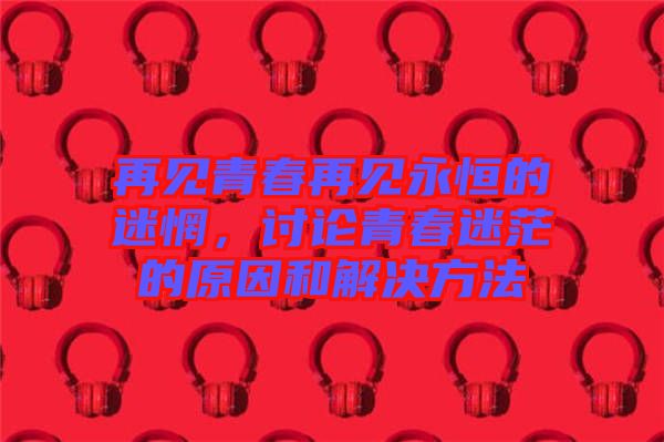 再見青春再見永恒的迷惘，討論青春迷茫的原因和解決方法