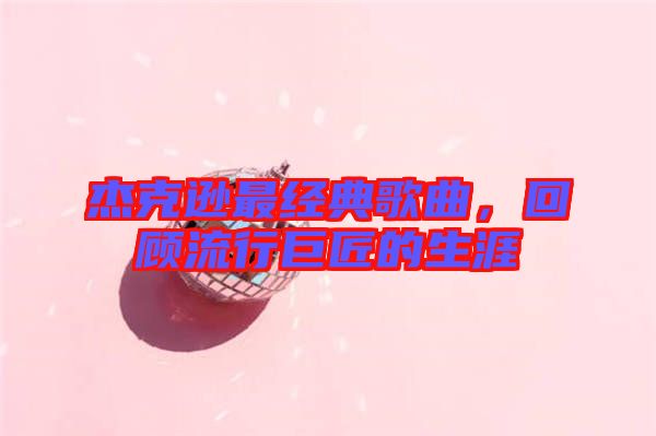 杰克遜最經典歌曲，回顧流行巨匠的生涯