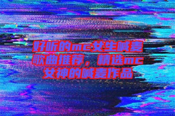 好聽的mc女生喊麥歌曲推薦，精選mc女神的喊麥作品