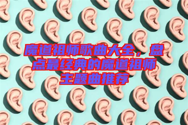 魔道祖師歌曲大全，盤點最經典的魔道祖師主題曲推薦