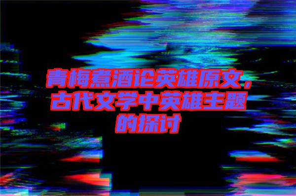 青梅煮酒論英雄原文，古代文學(xué)中英雄主題的探討