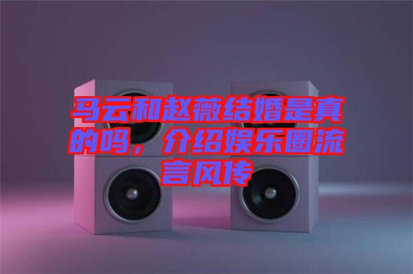 馬云和趙薇結(jié)婚是真的嗎，介紹娛樂圈流言風(fēng)傳