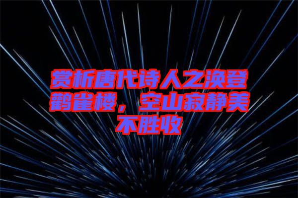 賞析唐代詩人之渙登鸛雀樓，空山寂靜美不勝收