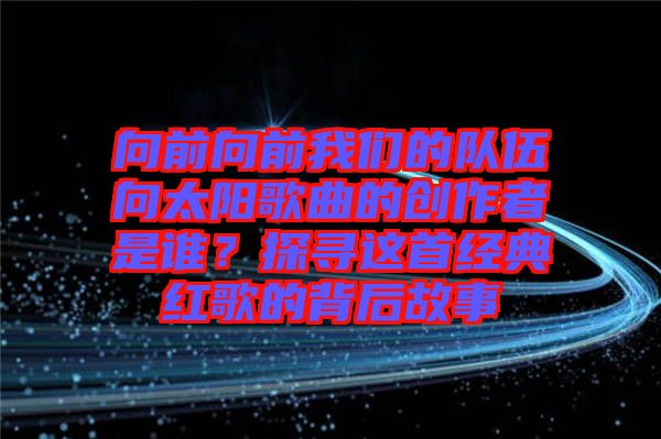 向前向前我們的隊(duì)伍向太陽歌曲的創(chuàng)作者是誰？探尋這首經(jīng)典紅歌的背后故事