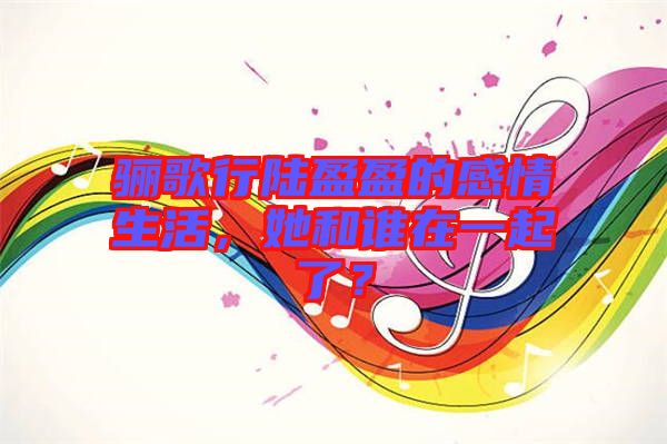 驪歌行陸盈盈的感情生活，她和誰在一起了？