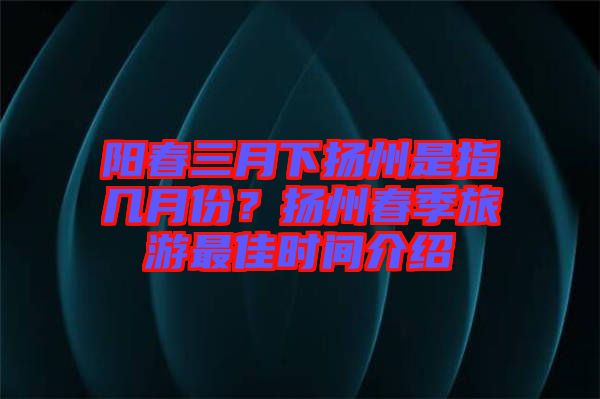 陽春三月下揚州是指幾月份？揚州春季旅游最佳時間介紹