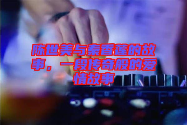 陳世美與秦香蓮的故事，一段傳奇般的愛情故事
