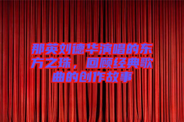 那英劉德華演唱的東方之珠，回顧經(jīng)典歌曲的創(chuàng)作故事