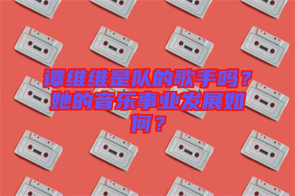 譚維維是隊(duì)的歌手嗎？她的音樂事業(yè)發(fā)展如何？