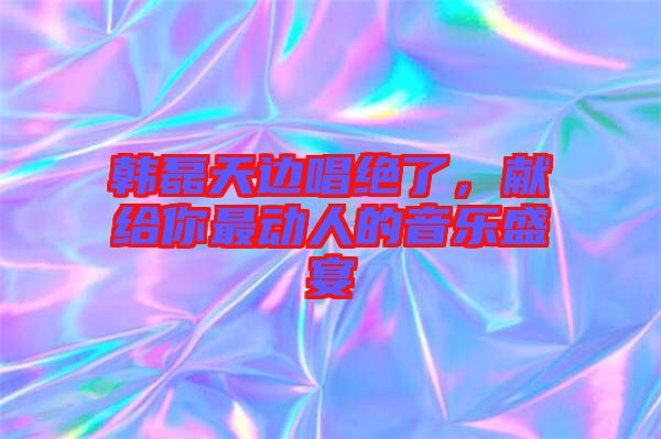 韓磊天邊唱絕了，獻給你最動人的音樂盛宴
