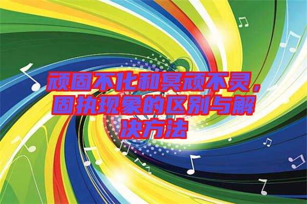 頑固不化和冥頑不靈，固執(zhí)現象的區(qū)別與解決方法