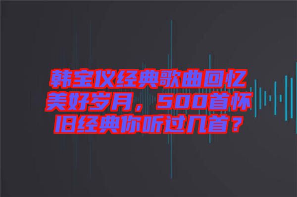 韓寶儀經典歌曲回憶美好歲月，500首懷舊經典你聽過幾首？