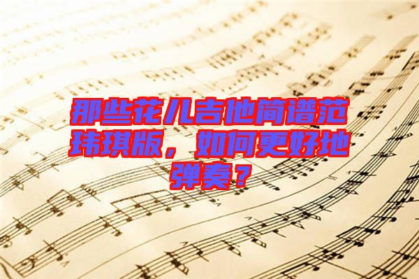 那些花兒吉他簡(jiǎn)譜范瑋琪版，如何更好地彈奏？