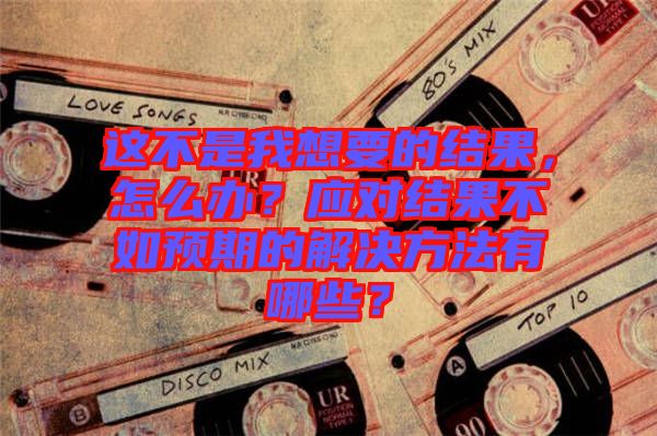 這不是我想要的結果，怎么辦？應對結果不如預期的解決方法有哪些？
