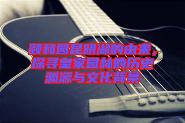 頤和園昆明湖的由來，探尋皇家園林的歷史淵源與文化背景