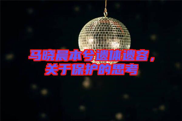 馬曉晨本兮遺體遺容，關于保護的思考