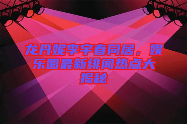 龍丹妮李宇春同居，娛樂(lè)圈最新緋聞熱點(diǎn)大揭秘