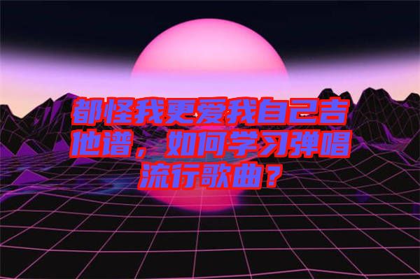 都怪我更愛(ài)我自己吉他譜，如何學(xué)習(xí)彈唱流行歌曲？