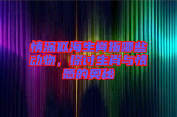 情深似海生肖指哪些動物，探討生肖與情感的奧秘
