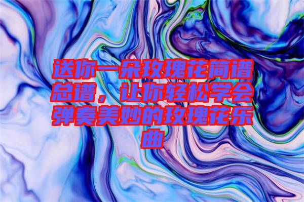 送你一朵玫瑰花簡譜總譜，讓你輕松學會彈奏美妙的玫瑰花樂曲