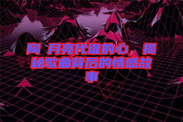 陶喆月亮代誰(shuí)的心，揭秘歌曲背后的情感故事