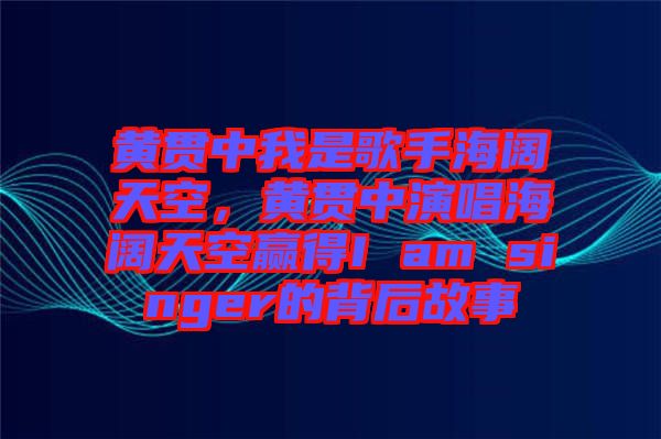 黃貫中我是歌手海闊天空，黃貫中演唱海闊天空贏得I am singer的背后故事