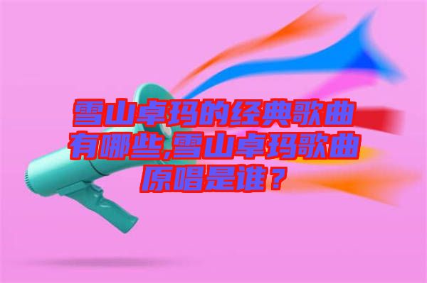雪山卓瑪的經典歌曲有哪些,雪山卓瑪歌曲原唱是誰？