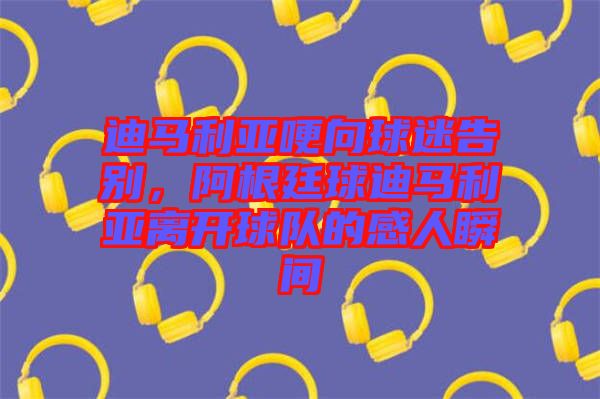迪馬利亞哽向球迷告別，阿根廷球迪馬利亞離開球隊的感人瞬間