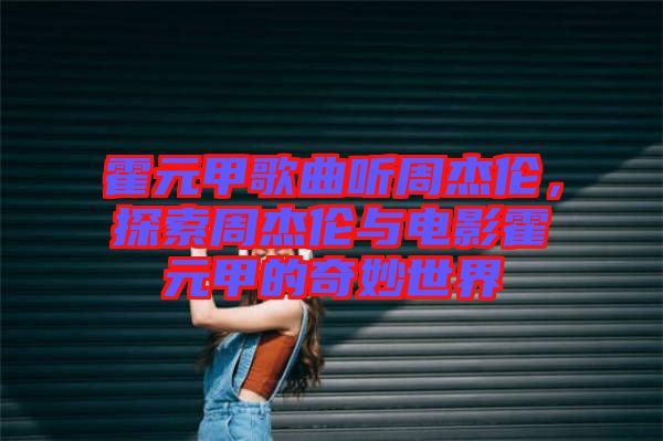 霍元甲歌曲聽周杰倫，探索周杰倫與電影霍元甲的奇妙世界