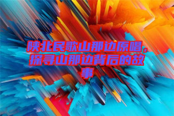 陜北民歌山那邊原唱，探尋山那邊背后的故事