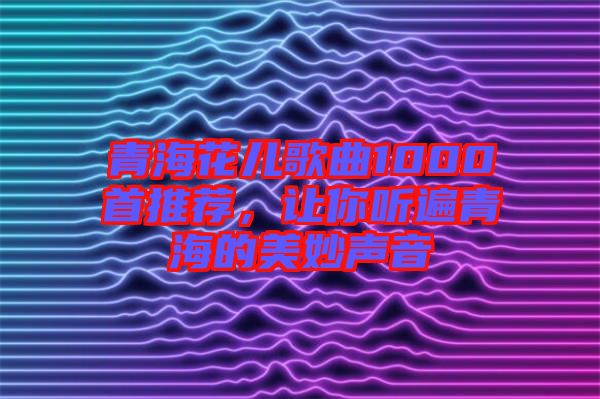青海花兒歌曲1000首推薦，讓你聽遍青海的美妙聲音