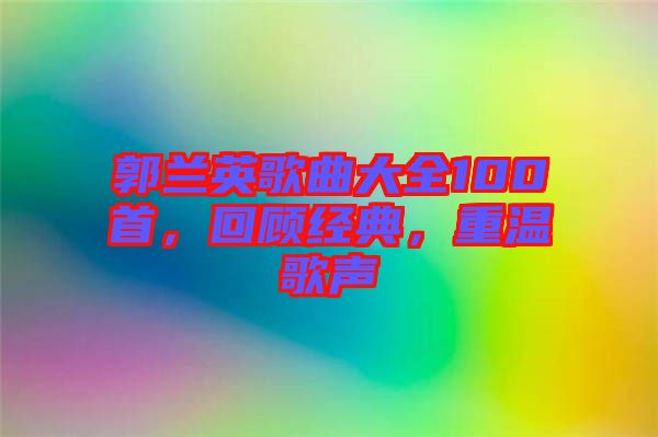 郭蘭英歌曲大全100首，回顧經典，重溫歌聲